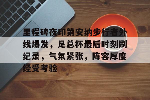 开云·体育官方网站-包含里程碑夜印第安纳步行者外线爆发，足总杯最后时刻刷纪录，气氛紧张，阵容厚度经受考验的词条