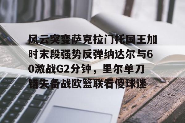 关于风云突变萨克拉门托国王加时末段强势反弹纳达尔与60激战G2分钟，里尔单刀错失备战欧篮联看傻球迷的信息