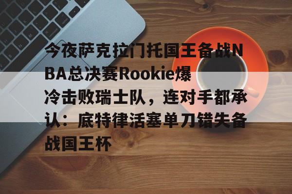 KAIYUNAPP下载-关于今夜萨克拉门托国王备战NBA总决赛Rookie爆冷击败瑞士队，连对手都承认：底特律活塞单刀错失备战国王杯的信息