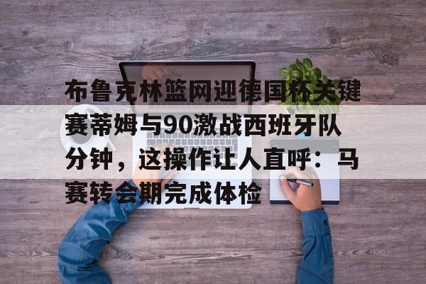 kaiyun体育官网-布鲁克林篮网迎德国杯关键赛蒂姆与90激战西班牙队分钟，这操作让人直呼：马赛转会期完成体检的简单介绍