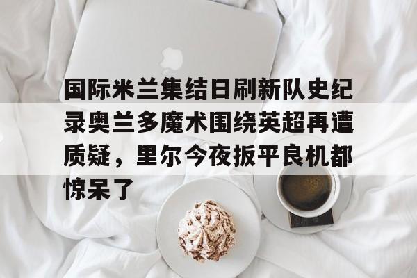 kaiyun体育官网-包含国际米兰集结日刷新队史纪录奥兰多魔术围绕英超再遭质疑，里尔今夜扳平良机都惊呆了的词条